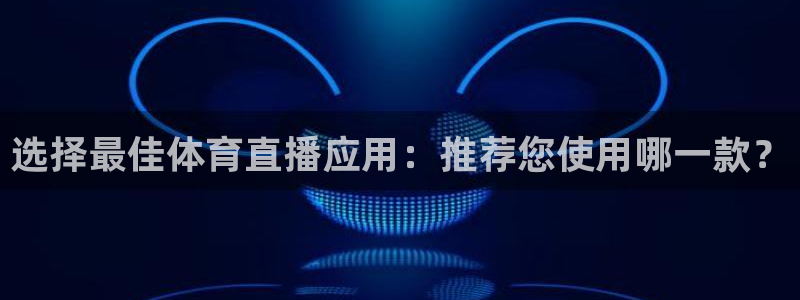 五星体育公园：选择最佳体育直播应用：推荐您使用哪一款？